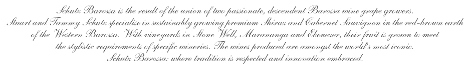 Schutz Barossa represents the coming together of two Barossa winegrowing families. Tammy, a sixth generation vigneron, along with Stuart, continue the strong traditions set before them. Each generation passes on its craft to the next. Believing the best wines are made in the vineyard, Tammy and Stuart have honed these skills to produce grapes with the classic richness of the western Barossa.